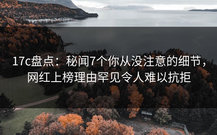 17c盘点：秘闻7个你从没注意的细节，网红上榜理由罕见令人难以抗拒