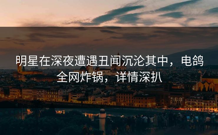 明星在深夜遭遇丑闻沉沦其中，电鸽全网炸锅，详情深扒