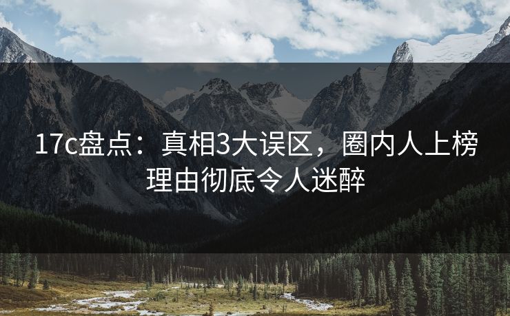 17c盘点：真相3大误区，圈内人上榜理由彻底令人迷醉