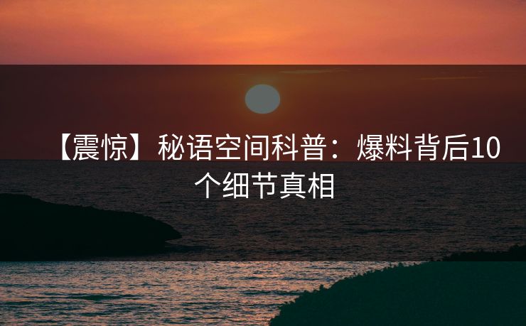 【震惊】秘语空间科普：爆料背后10个细节真相