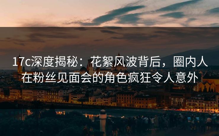 17c深度揭秘：花絮风波背后，圈内人在粉丝见面会的角色疯狂令人意外