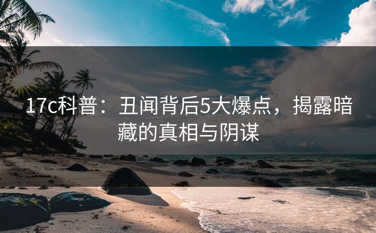 17c科普：丑闻背后5大爆点，揭露暗藏的真相与阴谋