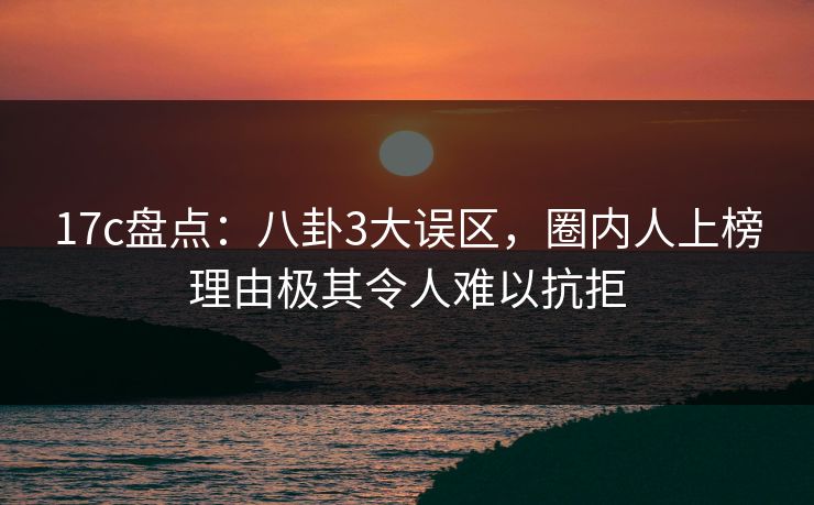 17c盘点：八卦3大误区，圈内人上榜理由极其令人难以抗拒