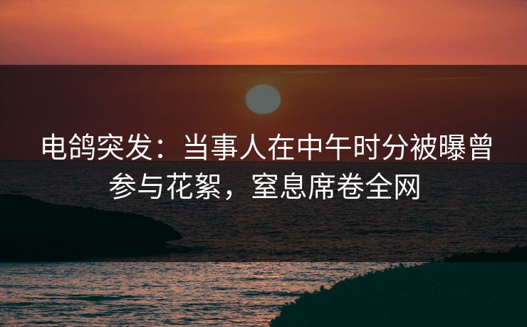 电鸽突发：当事人在中午时分被曝曾参与花絮，窒息席卷全网