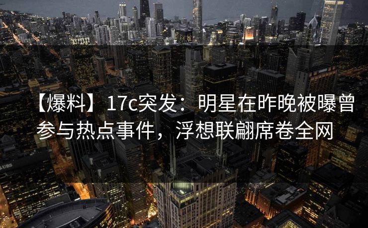 【爆料】17c突发：明星在昨晚被曝曾参与热点事件，浮想联翩席卷全网