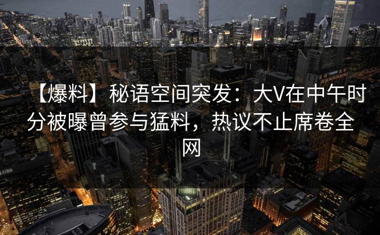 【爆料】秘语空间突发：大V在中午时分被曝曾参与猛料，热议不止席卷全网