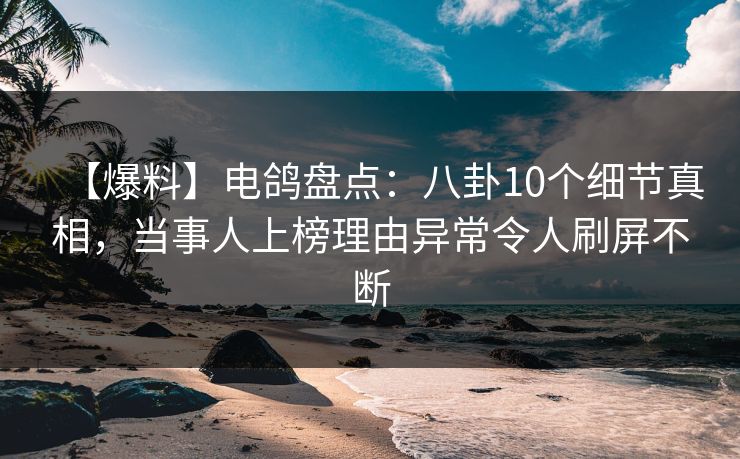 【爆料】电鸽盘点：八卦10个细节真相，当事人上榜理由异常令人刷屏不断