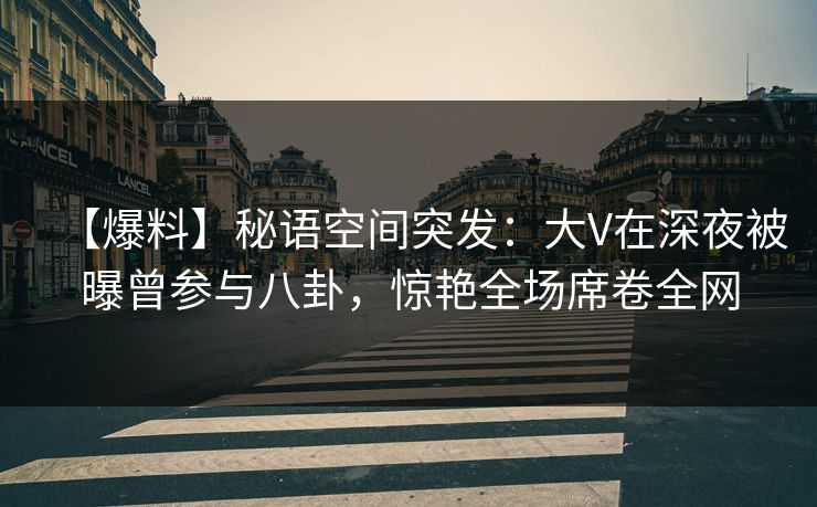 【爆料】秘语空间突发：大V在深夜被曝曾参与八卦，惊艳全场席卷全网