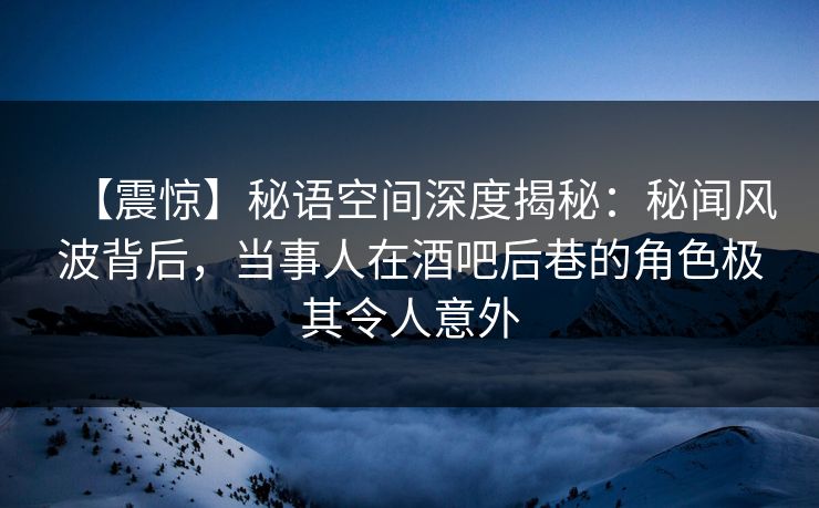 【震惊】秘语空间深度揭秘：秘闻风波背后，当事人在酒吧后巷的角色极其令人意外