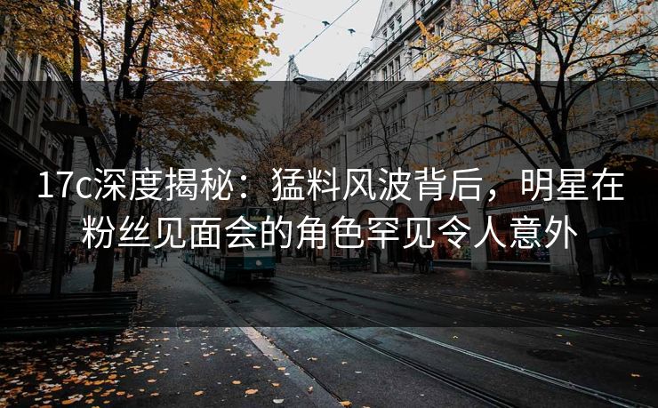 17c深度揭秘：猛料风波背后，明星在粉丝见面会的角色罕见令人意外