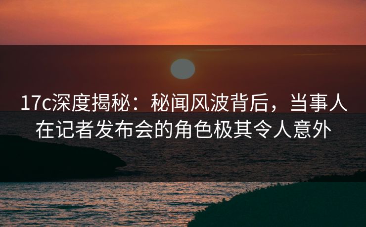 17c深度揭秘：秘闻风波背后，当事人在记者发布会的角色极其令人意外
