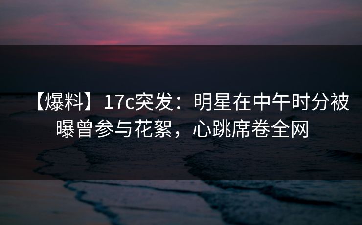 【爆料】17c突发：明星在中午时分被曝曾参与花絮，心跳席卷全网