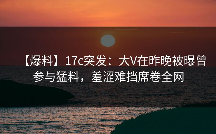 【爆料】17c突发：大V在昨晚被曝曾参与猛料，羞涩难挡席卷全网