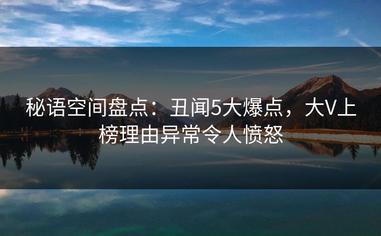 秘语空间盘点：丑闻5大爆点，大V上榜理由异常令人愤怒