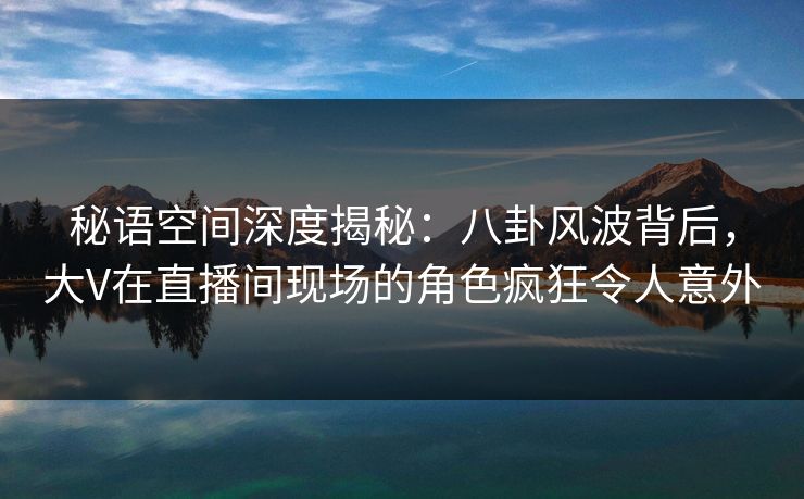 秘语空间深度揭秘：八卦风波背后，大V在直播间现场的角色疯狂令人意外