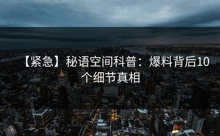 【紧急】秘语空间科普：爆料背后10个细节真相