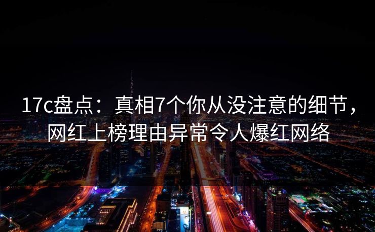 17c盘点：真相7个你从没注意的细节，网红上榜理由异常令人爆红网络