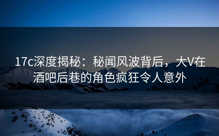 17c深度揭秘：秘闻风波背后，大V在酒吧后巷的角色疯狂令人意外