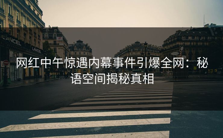 网红中午惊遇内幕事件引爆全网：秘语空间揭秘真相