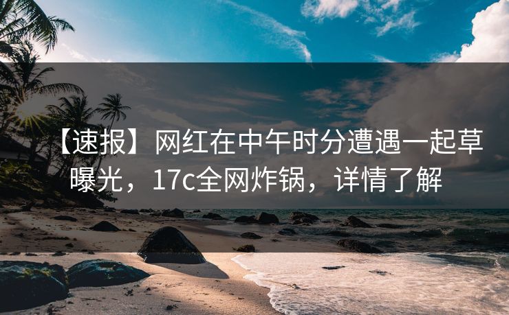 【速报】网红在中午时分遭遇一起草曝光，17c全网炸锅，详情了解