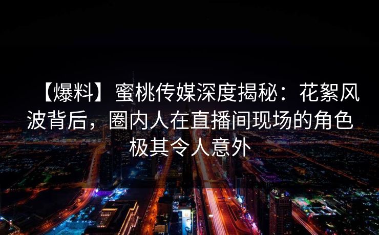【爆料】蜜桃传媒深度揭秘：花絮风波背后，圈内人在直播间现场的角色极其令人意外