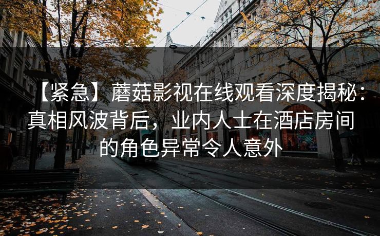 【紧急】蘑菇影视在线观看深度揭秘：真相风波背后，业内人士在酒店房间的角色异常令人意外