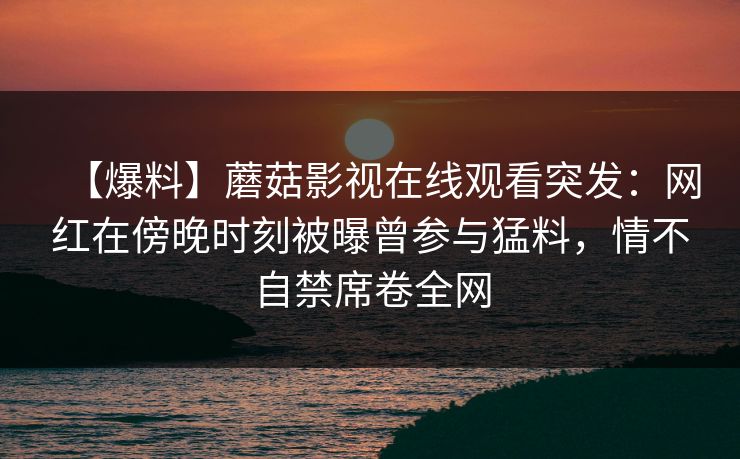 【爆料】蘑菇影视在线观看突发：网红在傍晚时刻被曝曾参与猛料，情不自禁席卷全网