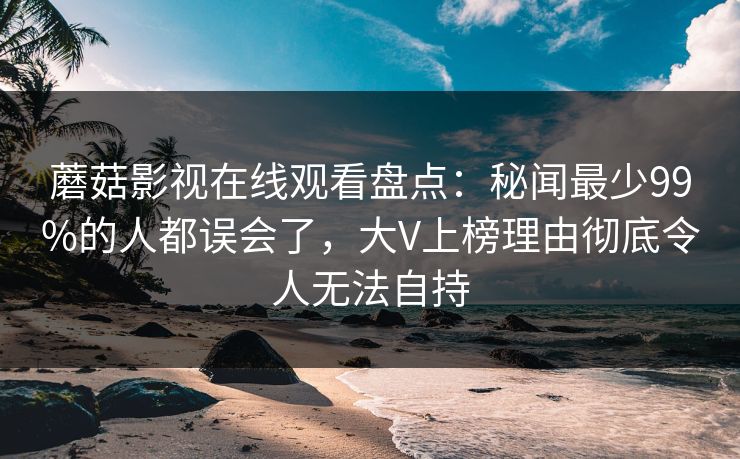 蘑菇影视在线观看盘点：秘闻最少99%的人都误会了，大V上榜理由彻底令人无法自持