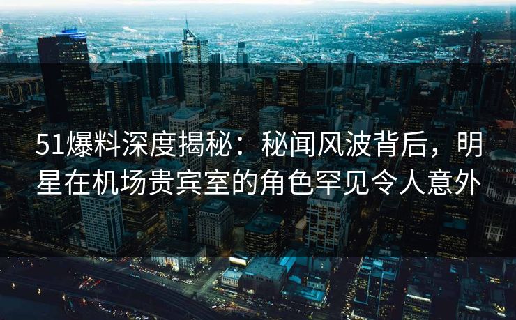 51爆料深度揭秘：秘闻风波背后，明星在机场贵宾室的角色罕见令人意外