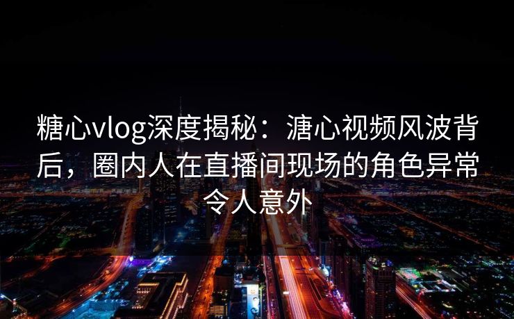 糖心vlog深度揭秘：溏心视频风波背后，圈内人在直播间现场的角色异常令人意外
