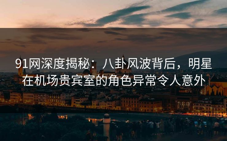 91网深度揭秘：八卦风波背后，明星在机场贵宾室的角色异常令人意外