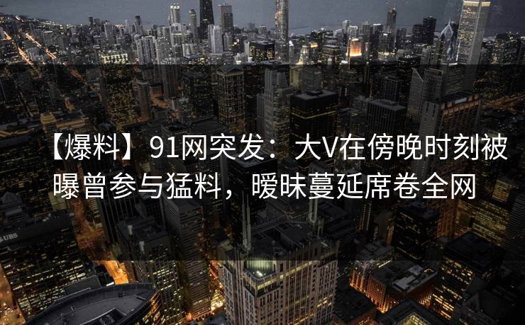 【爆料】91网突发：大V在傍晚时刻被曝曾参与猛料，暧昧蔓延席卷全网