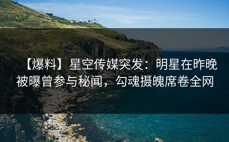 【爆料】星空传媒突发：明星在昨晚被曝曾参与秘闻，勾魂摄魄席卷全网