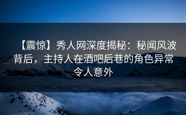 【震惊】秀人网深度揭秘：秘闻风波背后，主持人在酒吧后巷的角色异常令人意外