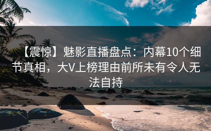 【震惊】魅影直播盘点：内幕10个细节真相，大V上榜理由前所未有令人无法自持