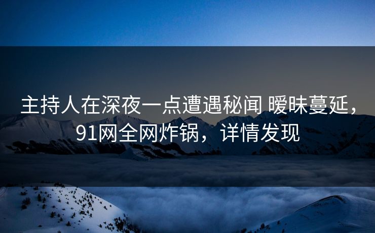 主持人在深夜一点遭遇秘闻 暧昧蔓延，91网全网炸锅，详情发现