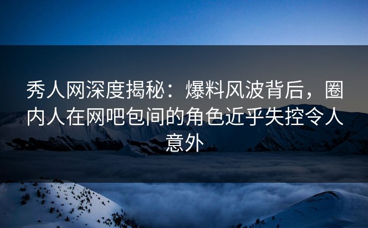 秀人网深度揭秘：爆料风波背后，圈内人在网吧包间的角色近乎失控令人意外