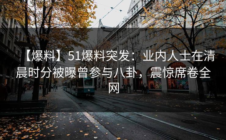 【爆料】51爆料突发：业内人士在清晨时分被曝曾参与八卦，震惊席卷全网