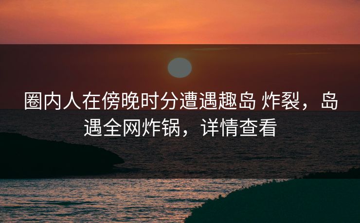 圈内人在傍晚时分遭遇趣岛 炸裂，岛遇全网炸锅，详情查看