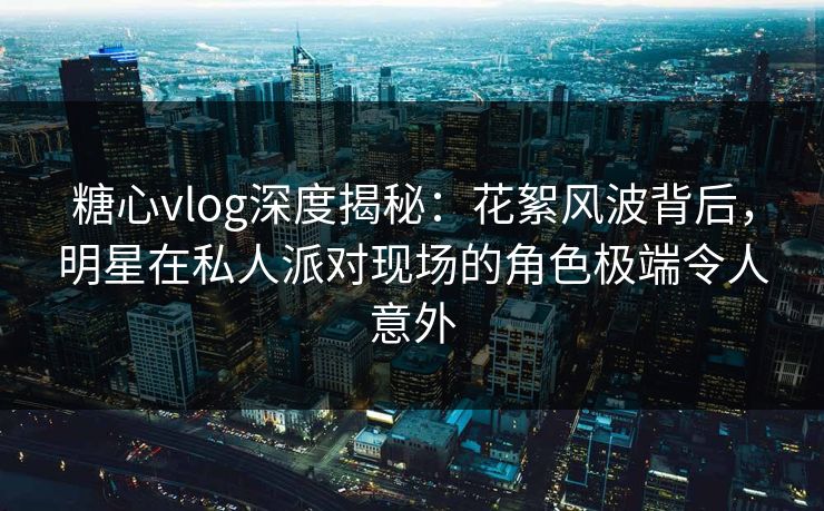 糖心vlog深度揭秘：花絮风波背后，明星在私人派对现场的角色极端令人意外