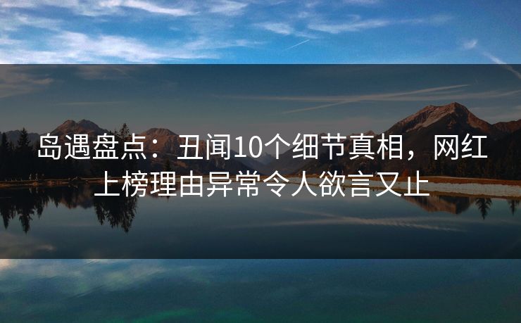 岛遇盘点：丑闻10个细节真相，网红上榜理由异常令人欲言又止