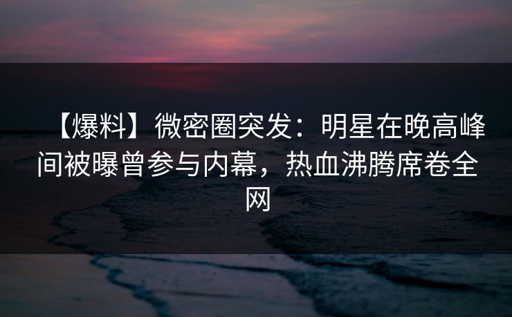 【爆料】微密圈突发：明星在晚高峰间被曝曾参与内幕，热血沸腾席卷全网