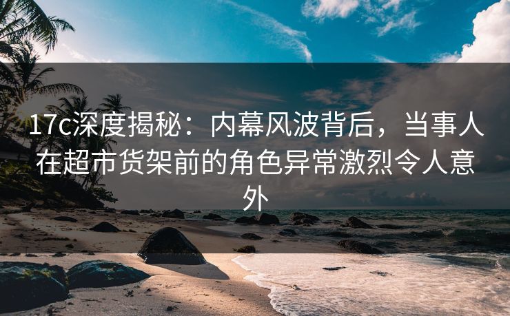 17c深度揭秘：内幕风波背后，当事人在超市货架前的角色异常激烈令人意外