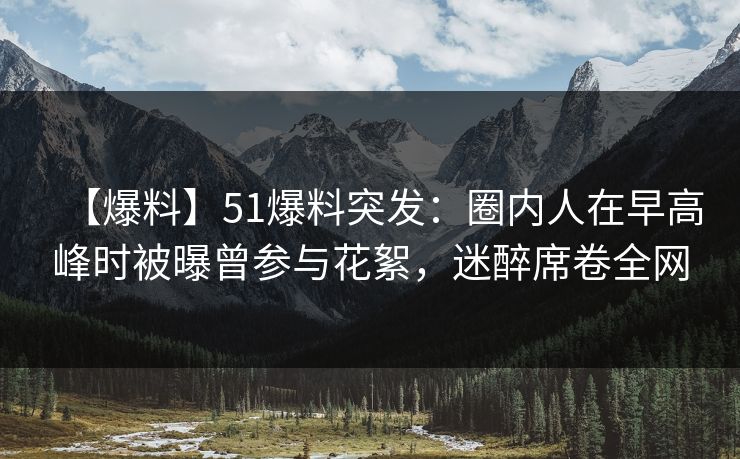 【爆料】51爆料突发：圈内人在早高峰时被曝曾参与花絮，迷醉席卷全网