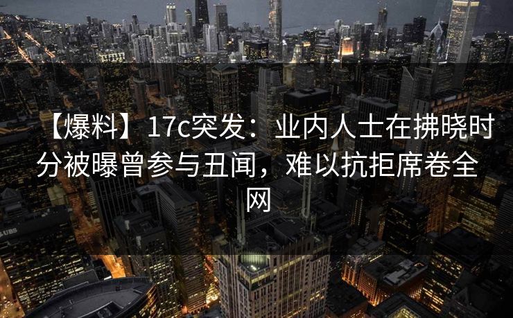 【爆料】17c突发：业内人士在拂晓时分被曝曾参与丑闻，难以抗拒席卷全网