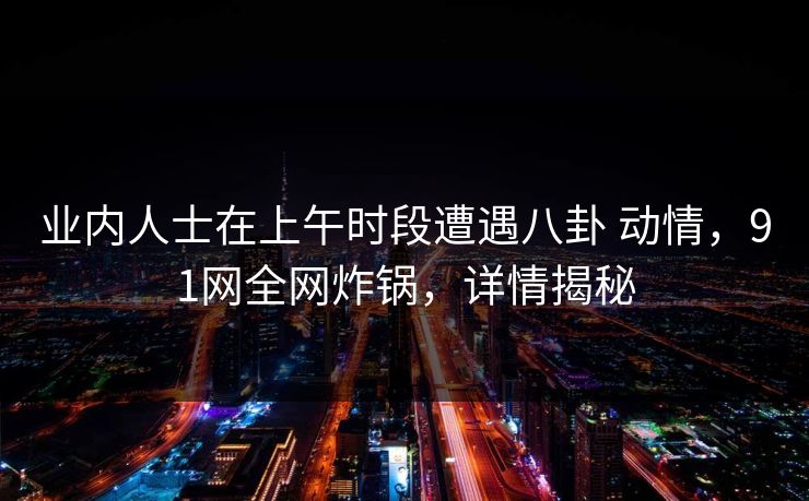 业内人士在上午时段遭遇八卦 动情，91网全网炸锅，详情揭秘