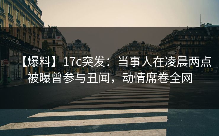 【爆料】17c突发：当事人在凌晨两点被曝曾参与丑闻，动情席卷全网