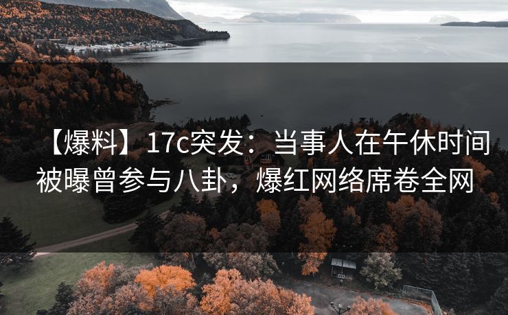 【爆料】17c突发：当事人在午休时间被曝曾参与八卦，爆红网络席卷全网