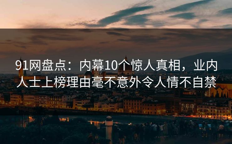 91网盘点：内幕10个惊人真相，业内人士上榜理由毫不意外令人情不自禁