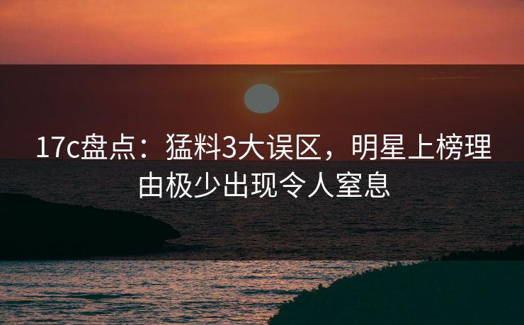 17c盘点：猛料3大误区，明星上榜理由极少出现令人窒息